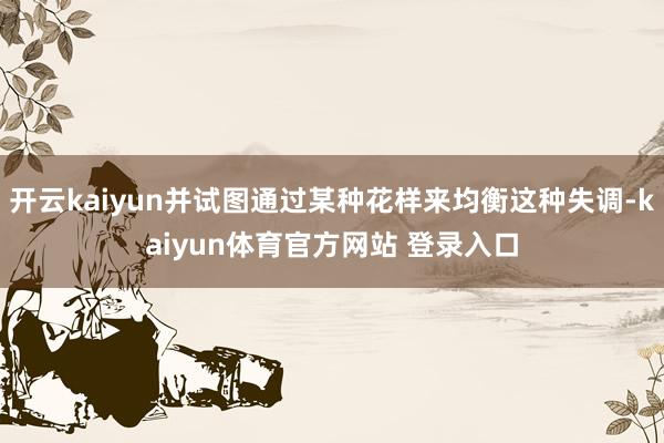 开云kaiyun并试图通过某种花样来均衡这种失调-kaiyun体育官方网站 登录入口
