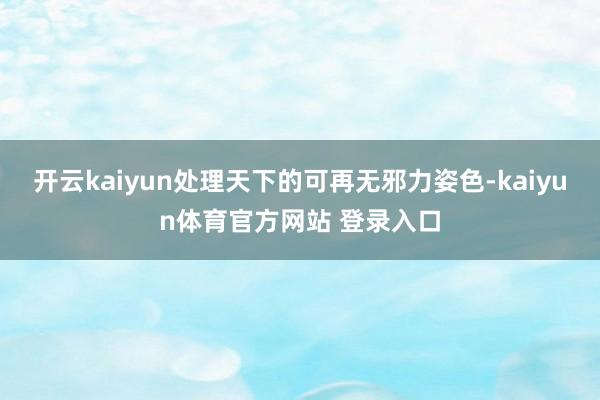 开云kaiyun处理天下的可再无邪力姿色-kaiyun体育官方网站 登录入口
