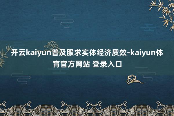 开云kaiyun普及服求实体经济质效-kaiyun体育官方网站 登录入口