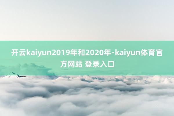 开云kaiyun2019年和2020年-kaiyun体育官方网站 登录入口