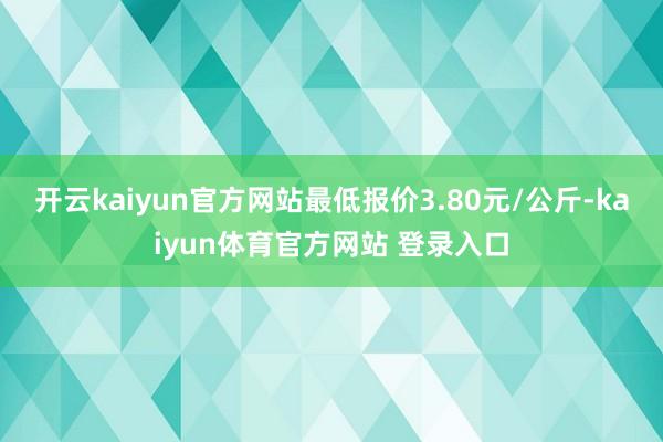 开云kaiyun官方网站最低报价3.80元/公斤-kaiyun体育官方网站 登录入口