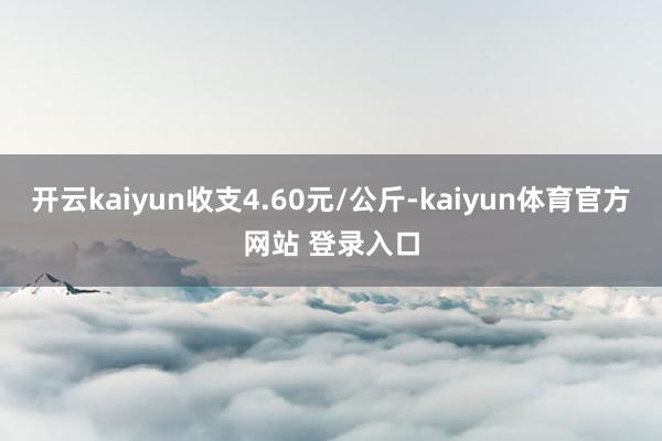 开云kaiyun收支4.60元/公斤-kaiyun体育官方网站 登录入口