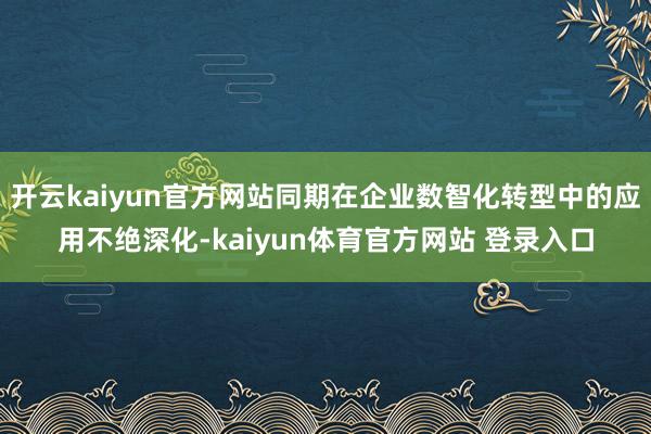 开云kaiyun官方网站同期在企业数智化转型中的应用不绝深化-kaiyun体育官方网站 登录入口