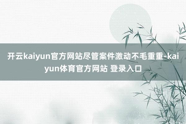 开云kaiyun官方网站尽管案件激动不毛重重-kaiyun体育官方网站 登录入口