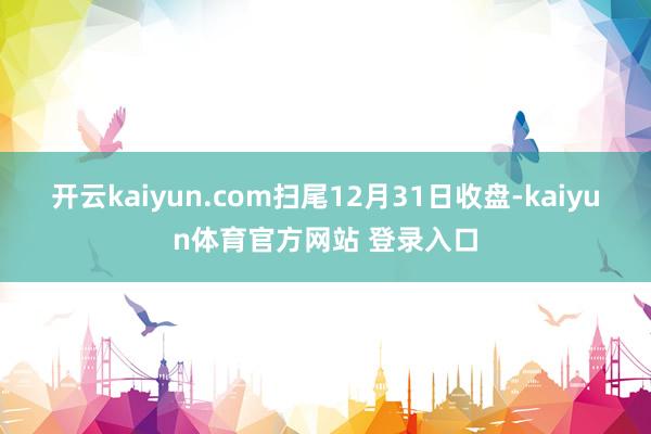 开云kaiyun.com扫尾12月31日收盘-kaiyun体育官方网站 登录入口