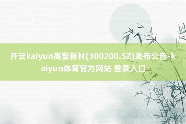 开云kaiyun高盟新材(300200.SZ)发布公告-kaiyun体育官方网站 登录入口