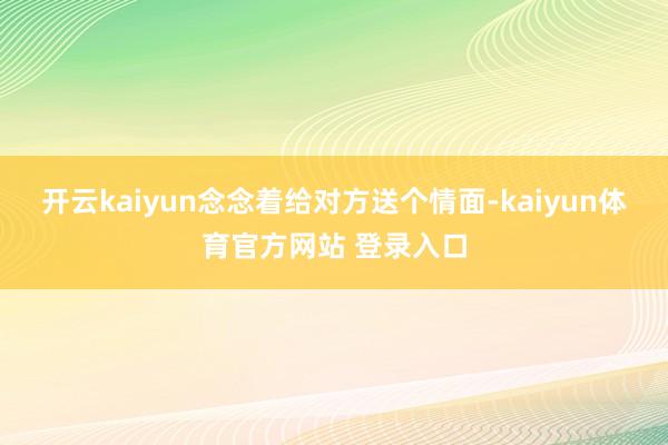 开云kaiyun念念着给对方送个情面-kaiyun体育官方网站 登录入口