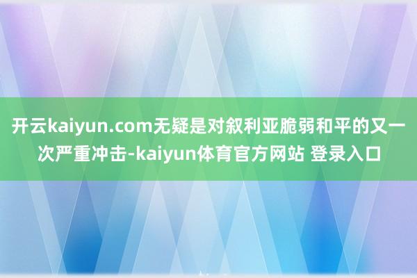 开云kaiyun.com无疑是对叙利亚脆弱和平的又一次严重冲击-kaiyun体育官方网站 登录入口