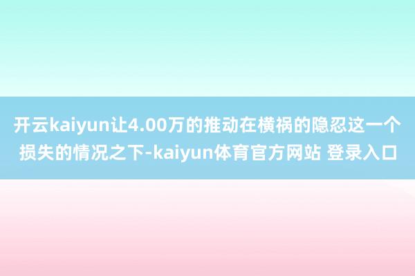 开云kaiyun让4.00万的推动在横祸的隐忍这一个损失的情况之下-kaiyun体育官方网站 登录入口