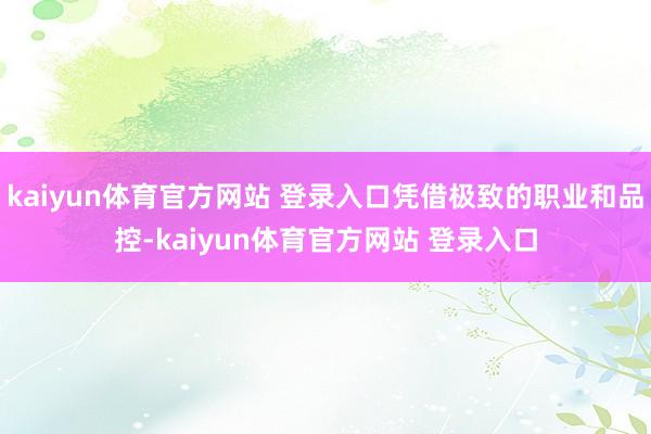 kaiyun体育官方网站 登录入口凭借极致的职业和品控-kaiyun体育官方网站 登录入口