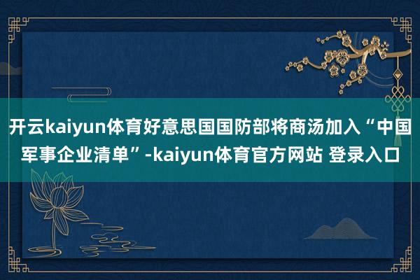 开云kaiyun体育好意思国国防部将商汤加入“中国军事企业清单”-kaiyun体育官方网站 登录入口