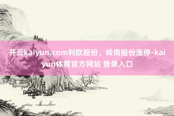 开云kaiyun.com利欧股份、岭南股份涨停-kaiyun体育官方网站 登录入口