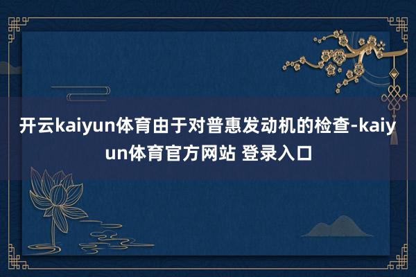 开云kaiyun体育由于对普惠发动机的检查-kaiyun体育官方网站 登录入口