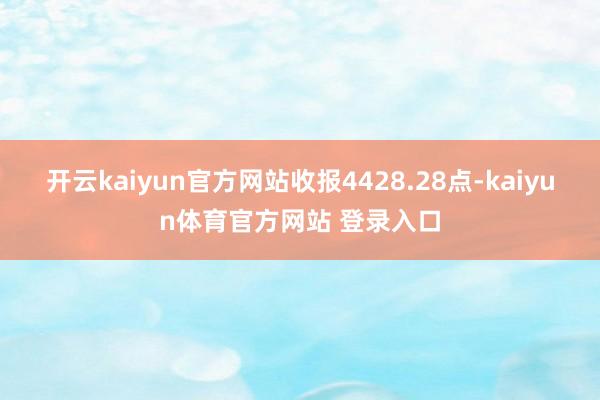 开云kaiyun官方网站收报4428.28点-kaiyun体育官方网站 登录入口