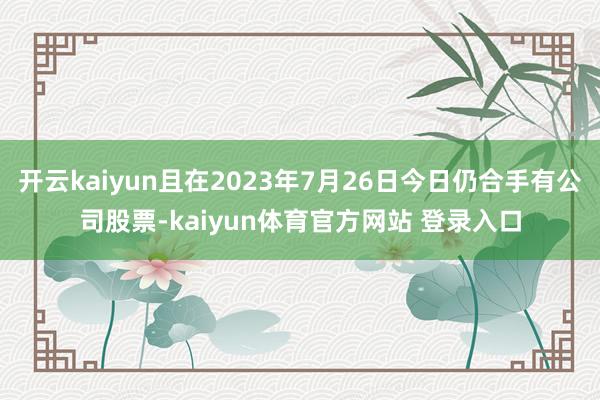 开云kaiyun且在2023年7月26日今日仍合手有公司股票-kaiyun体育官方网站 登录入口