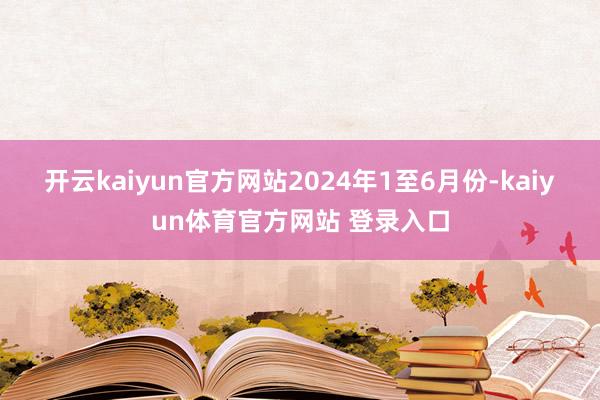 开云kaiyun官方网站　　2024年1至6月份-kaiyun体育官方网站 登录入口