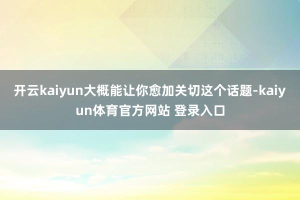 开云kaiyun大概能让你愈加关切这个话题-kaiyun体育官方网站 登录入口
