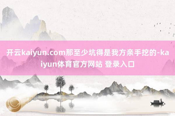 开云kaiyun.com那至少坑得是我方亲手挖的-kaiyun体育官方网站 登录入口