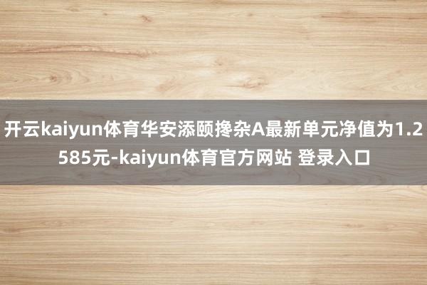 开云kaiyun体育华安添颐搀杂A最新单元净值为1.2585元-kaiyun体育官方网站 登录入口