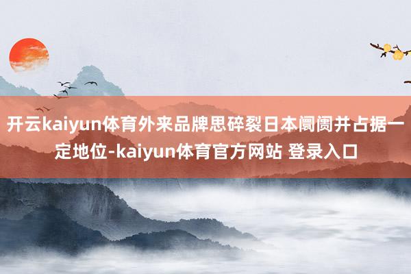 开云kaiyun体育外来品牌思碎裂日本阛阓并占据一定地位-kaiyun体育官方网站 登录入口