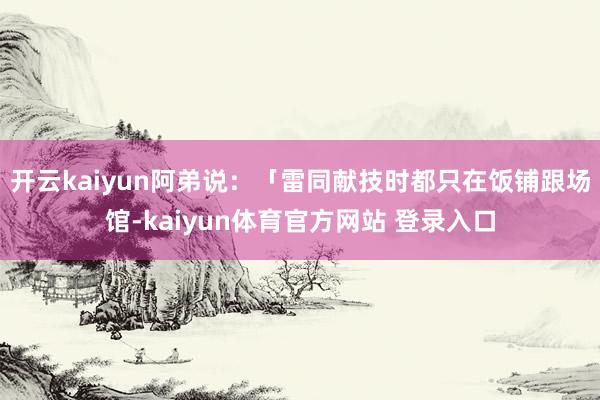 开云kaiyun阿弟说:「雷同献技时都只在饭铺跟场馆-kaiyun体育官方网站 登录入口