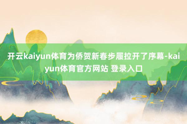开云kaiyun体育为侨贺新春步履拉开了序幕-kaiyun体育官方网站 登录入口