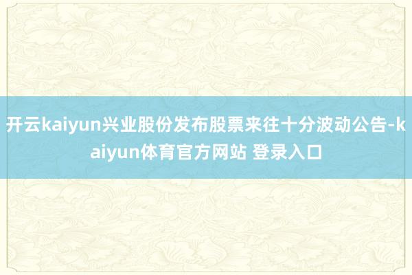 开云kaiyun兴业股份发布股票来往十分波动公告-kaiyun体育官方网站 登录入口