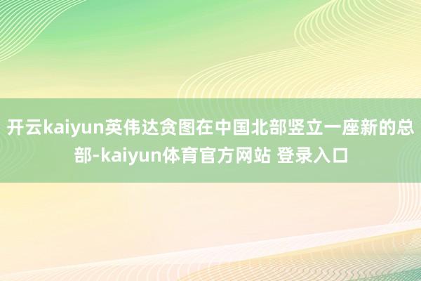 开云kaiyun英伟达贪图在中国北部竖立一座新的总部-kaiyun体育官方网站 登录入口