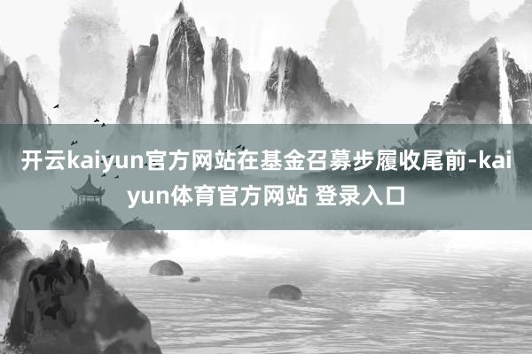 开云kaiyun官方网站在基金召募步履收尾前-kaiyun体育官方网站 登录入口