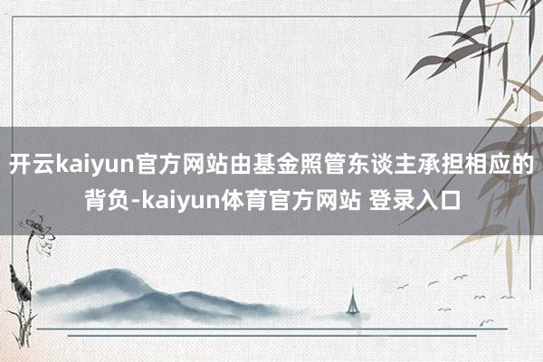 开云kaiyun官方网站由基金照管东谈主承担相应的背负-kaiyun体育官方网站 登录入口