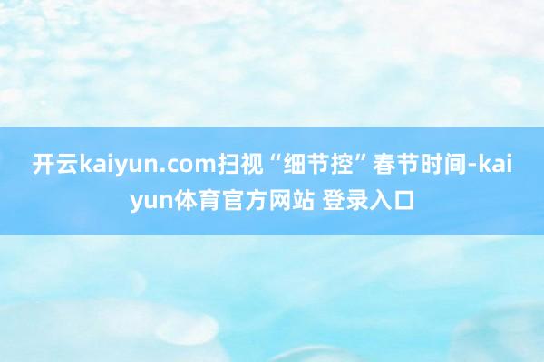 开云kaiyun.com扫视“细节控”春节时间-kaiyun体育官方网站 登录入口