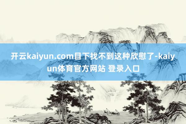 开云kaiyun.com目下找不到这种欣慰了-kaiyun体育官方网站 登录入口
