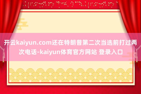开云kaiyun.com还在特朗普第二次当选前打过两次电话-kaiyun体育官方网站 登录入口