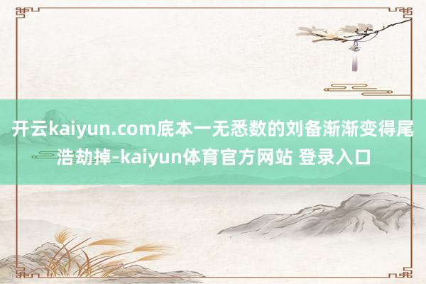 开云kaiyun.com底本一无悉数的刘备渐渐变得尾浩劫掉-kaiyun体育官方网站 登录入口