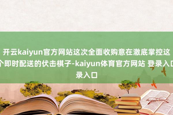 开云kaiyun官方网站这次全面收购意在澈底掌控这个即时配送的伏击棋子-kaiyun体育官方网站 登录入口