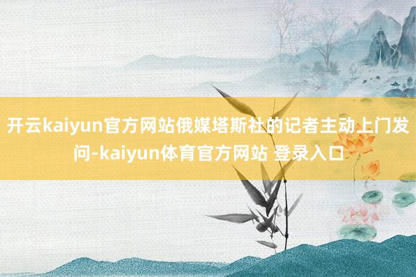 开云kaiyun官方网站俄媒塔斯社的记者主动上门发问-kaiyun体育官方网站 登录入口