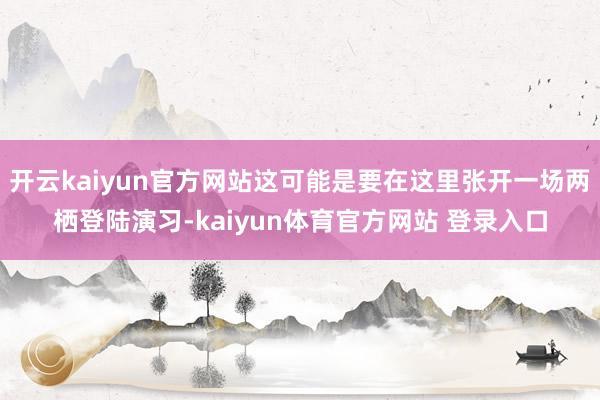 开云kaiyun官方网站这可能是要在这里张开一场两栖登陆演习-kaiyun体育官方网站 登录入口