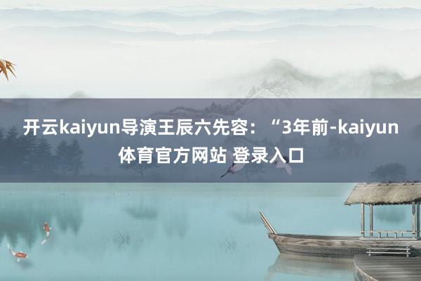 开云kaiyun导演王辰六先容:“3年前-kaiyun体育官方网站 登录入口