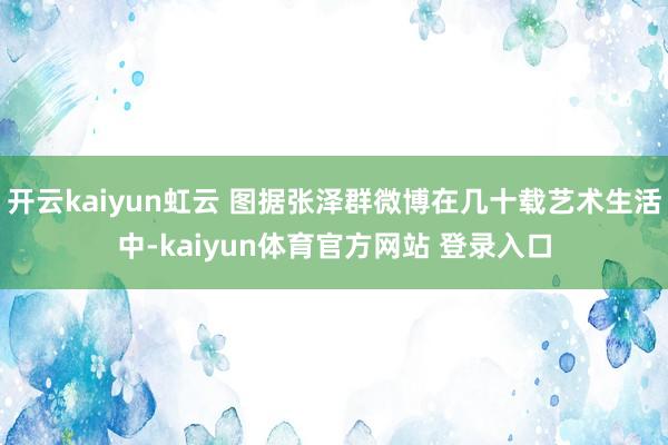 开云kaiyun虹云 图据张泽群微博在几十载艺术生活中-kaiyun体育官方网站 登录入口