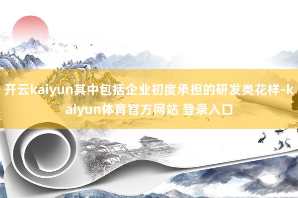 开云kaiyun其中包括企业初度承担的研发类花样-kaiyun体育官方网站 登录入口