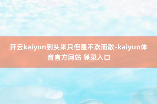 开云kaiyun到头来只但是不欢而散-kaiyun体育官方网站 登录入口