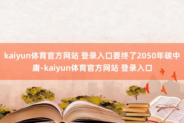 kaiyun体育官方网站 登录入口要终了2050年碳中庸-kaiyun体育官方网站 登录入口