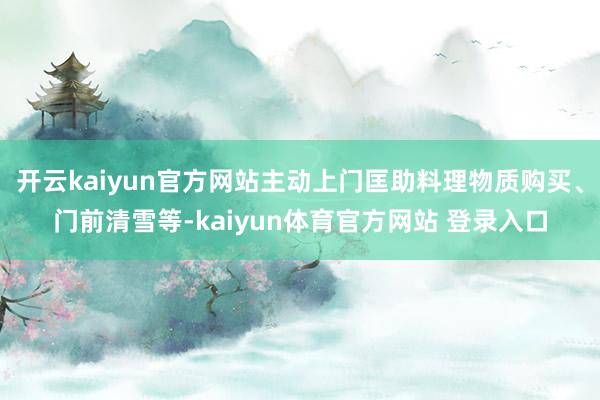开云kaiyun官方网站主动上门匡助料理物质购买、门前清雪等-kaiyun体育官方网站 登录入口