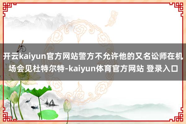 开云kaiyun官方网站警方不允许他的又名讼师在机场会见杜特尔特-kaiyun体育官方网站 登录入口