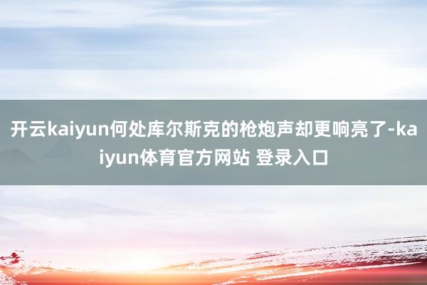 开云kaiyun何处库尔斯克的枪炮声却更响亮了-kaiyun体育官方网站 登录入口