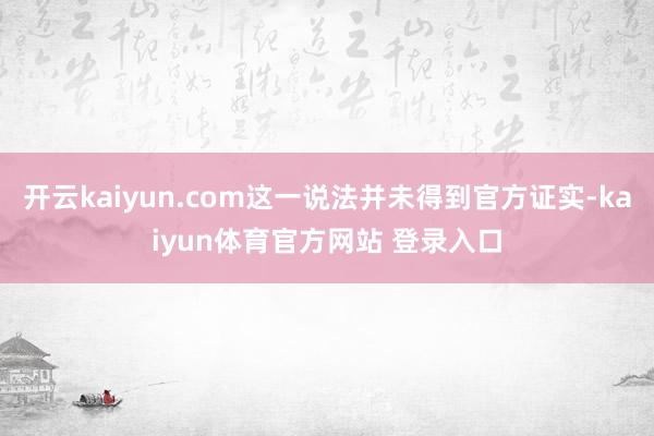 开云kaiyun.com这一说法并未得到官方证实-kaiyun体育官方网站 登录入口