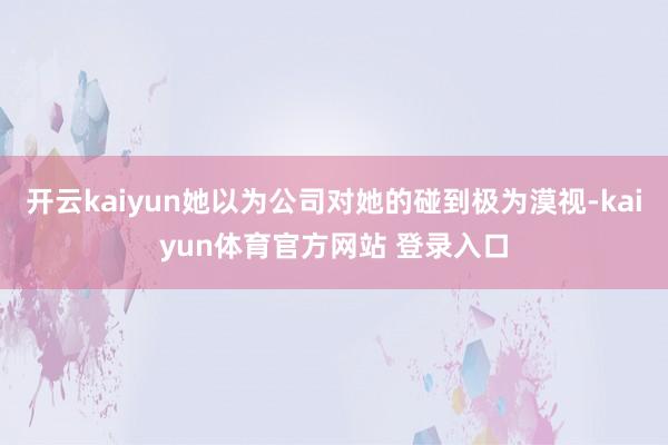 开云kaiyun她以为公司对她的碰到极为漠视-kaiyun体育官方网站 登录入口