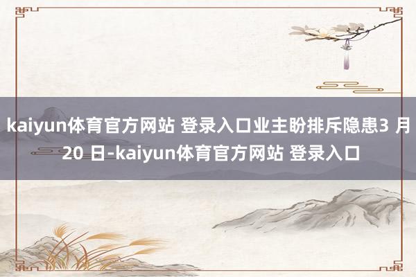 kaiyun体育官方网站 登录入口业主盼排斥隐患3 月 20 日-kaiyun体育官方网站 登录入口