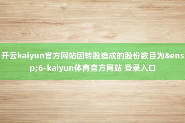 开云kaiyun官方网站因转股造成的股份数目为&ensp;6-kaiyun体育官方网站 登录入口