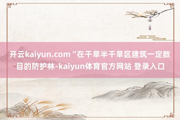 开云kaiyun.com　　“在干旱半干旱区建筑一定数目的防护林-kaiyun体育官方网站 登录入口